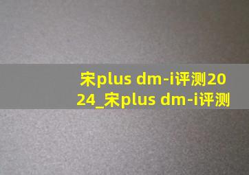 宋plus dm-i评测2024_宋plus dm-i评测